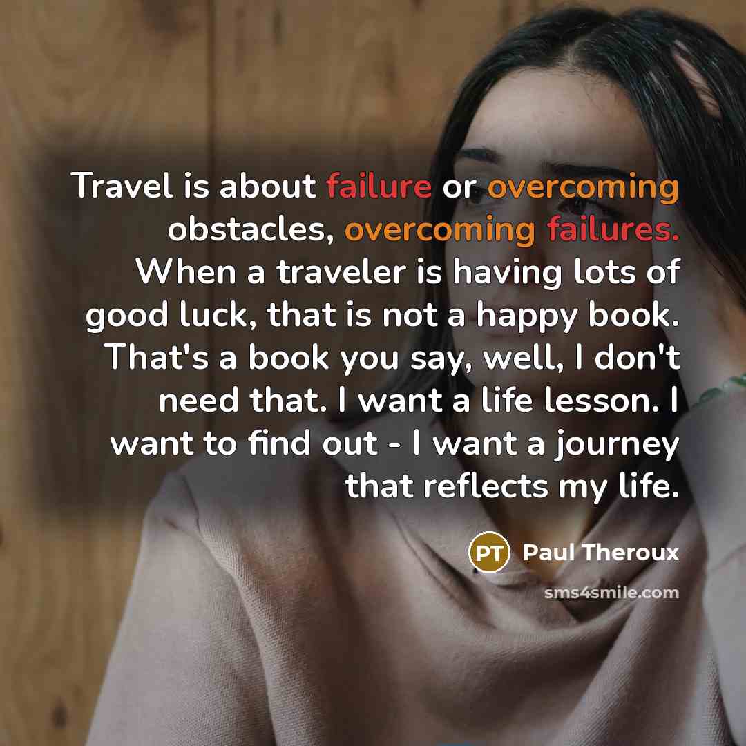 “Travel is about failure or overcoming obstacles, overcoming failures. When a traveler is having lots of good luck, that is not a happy book. That's a book you say, well, I don't need that. I want a life lesson. I want to find out - I want a journey that reflects my life.” quote by Paul Theroux
