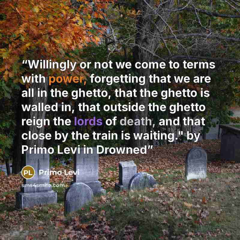 “Willingly or not we come to terms with power, forgetting that we are all in the ghetto, that the ghetto is walled in, that outside the ghetto reign the lords of death, and that close by the train is waiting." by Primo Levi in Drowned” quote by Primo Levi