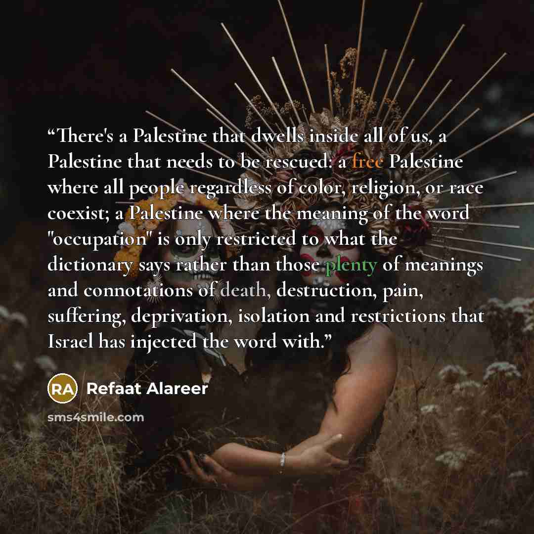 “There's a Palestine that dwells inside all of us, a Palestine that needs to be rescued: a free Palestine where all people regardless of color, religion, or race coexist; a Palestine where the meaning of the word "occupation" is only restricted to what the dictionary says rather than those plenty…” quote by Refaat Alareer