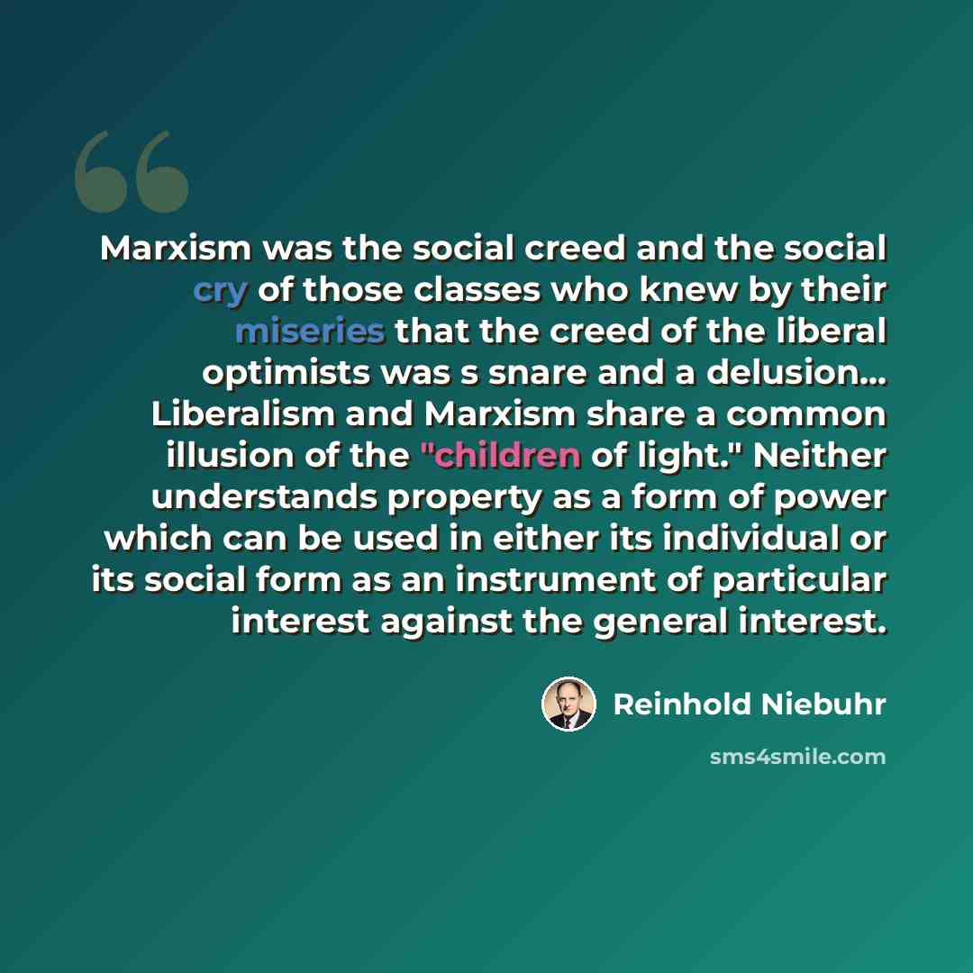 “Marxism was the social creed and the social cry of those classes who knew by their miseries that the creed of the liberal optimists was s snare and a delusion... Liberalism and Marxism share a common illusion of the "children of light." Neither understands property as a form of power which can be…” quote by Reinhold Niebuhr