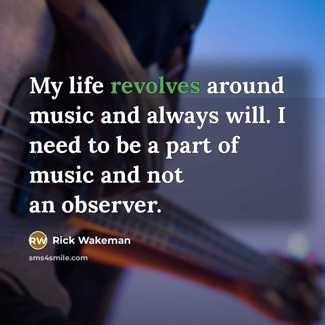 “My life revolves around music and always will. I need to be a part of music and not an observer.” quote by Rick Wakeman