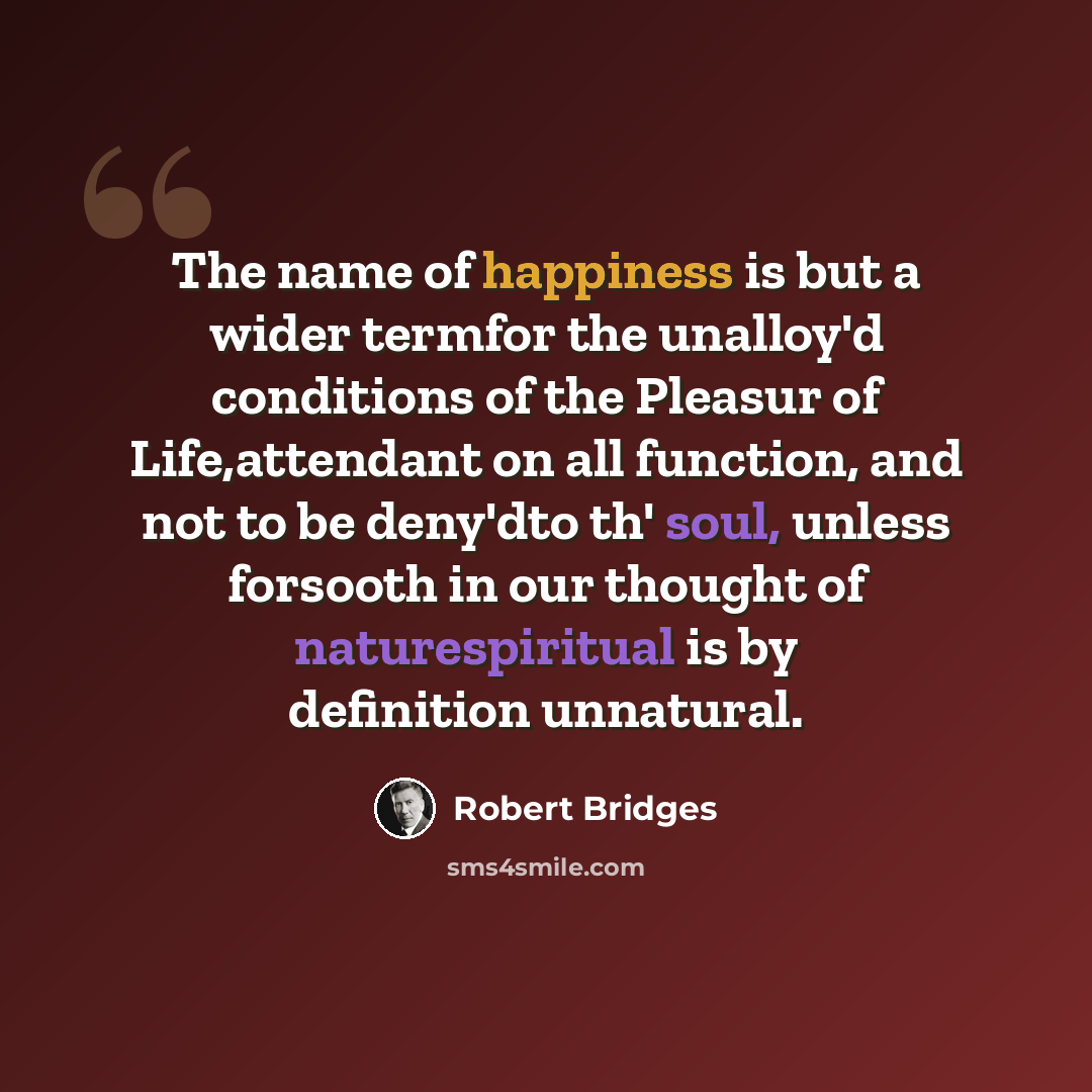 “The name of happiness is but a wider termfor the unalloy'd conditions of the Pleasur of Life,attendant on all function, and not to be deny'dto th' soul, unless forsooth in our thought of naturespiritual is by definition unnatural.” quote by Robert Bridges
