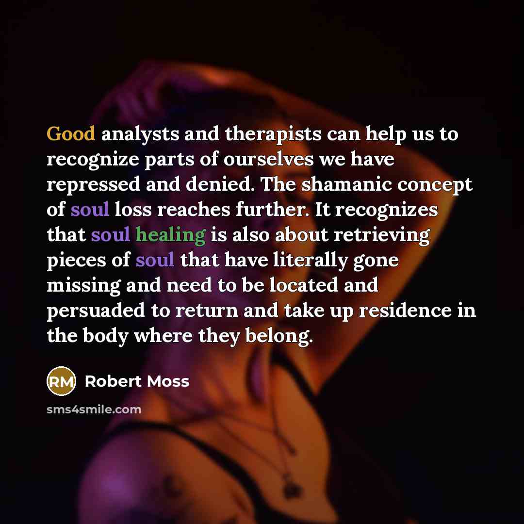“Good analysts and therapists can help us to recognize parts of ourselves we have repressed and denied. The shamanic concept of soul loss reaches further. It recognizes that soul healing is also about retrieving pieces of soul that have literally gone missing and need to be located and persuaded to…” quote by Robert Moss