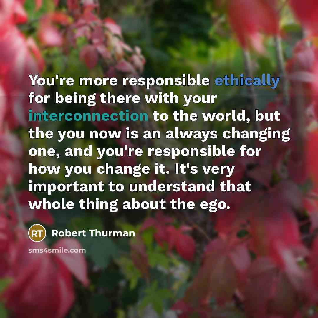 “You're more responsible ethically for being there with your interconnection to the world, but the you now is an always changing one, and you're responsible for how you change it. It's very important to understand that whole thing about the ego.” quote by Robert Thurman