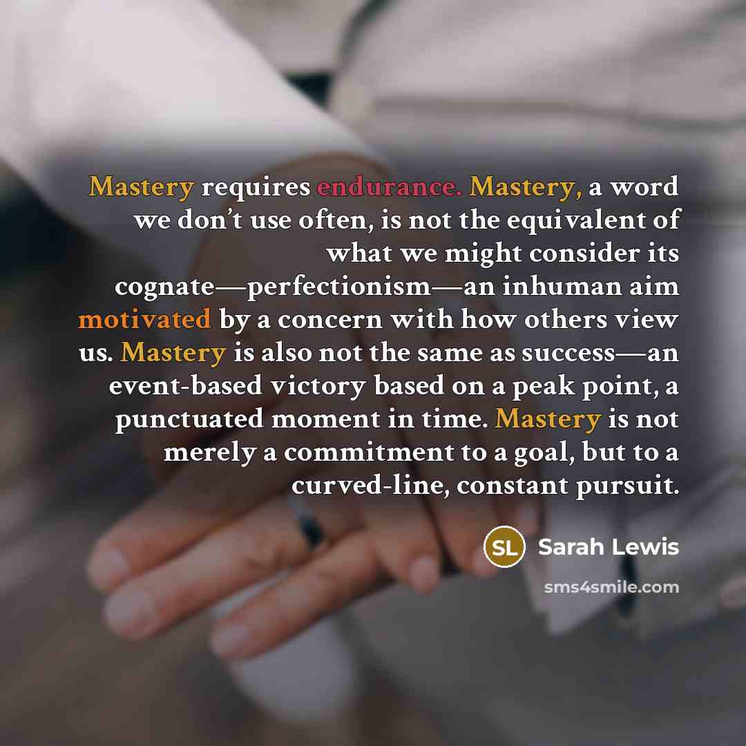 “Mastery requires endurance. Mastery, a word we don’t use often, is not the equivalent of what we might consider its cognate—perfectionism—an inhuman aim motivated by a concern with how others view us. Mastery is also not the same as success—an event-based victory based on a peak point, a…” quote by Sarah Lewis