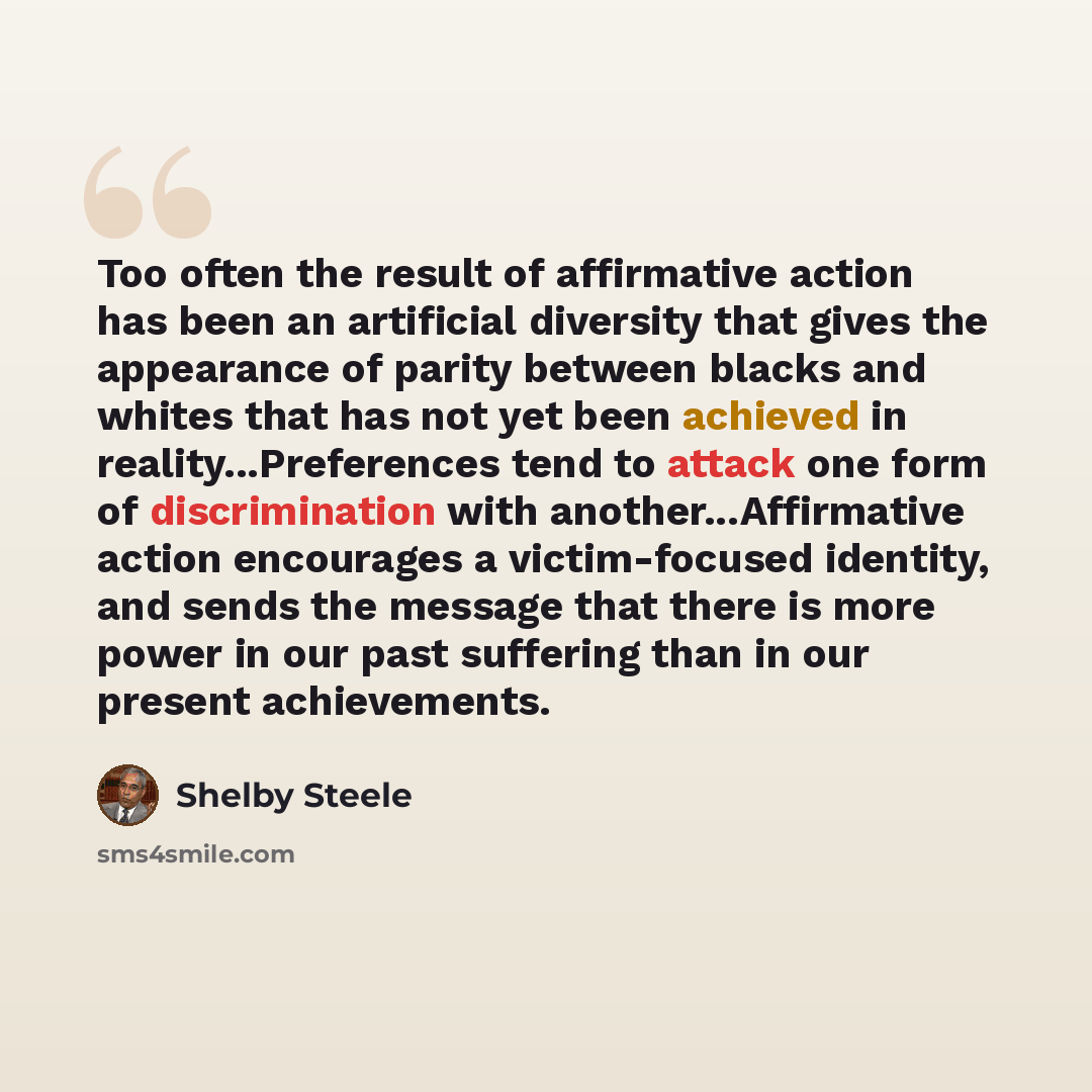 “Too often the result of affirmative action has been an artificial diversity that gives the appearance of parity between blacks and whites that has not yet been achieved in reality...Preferences tend to attack one form of discrimination with another...Affirmative action encourages a victim-focused…” quote by Shelby Steele