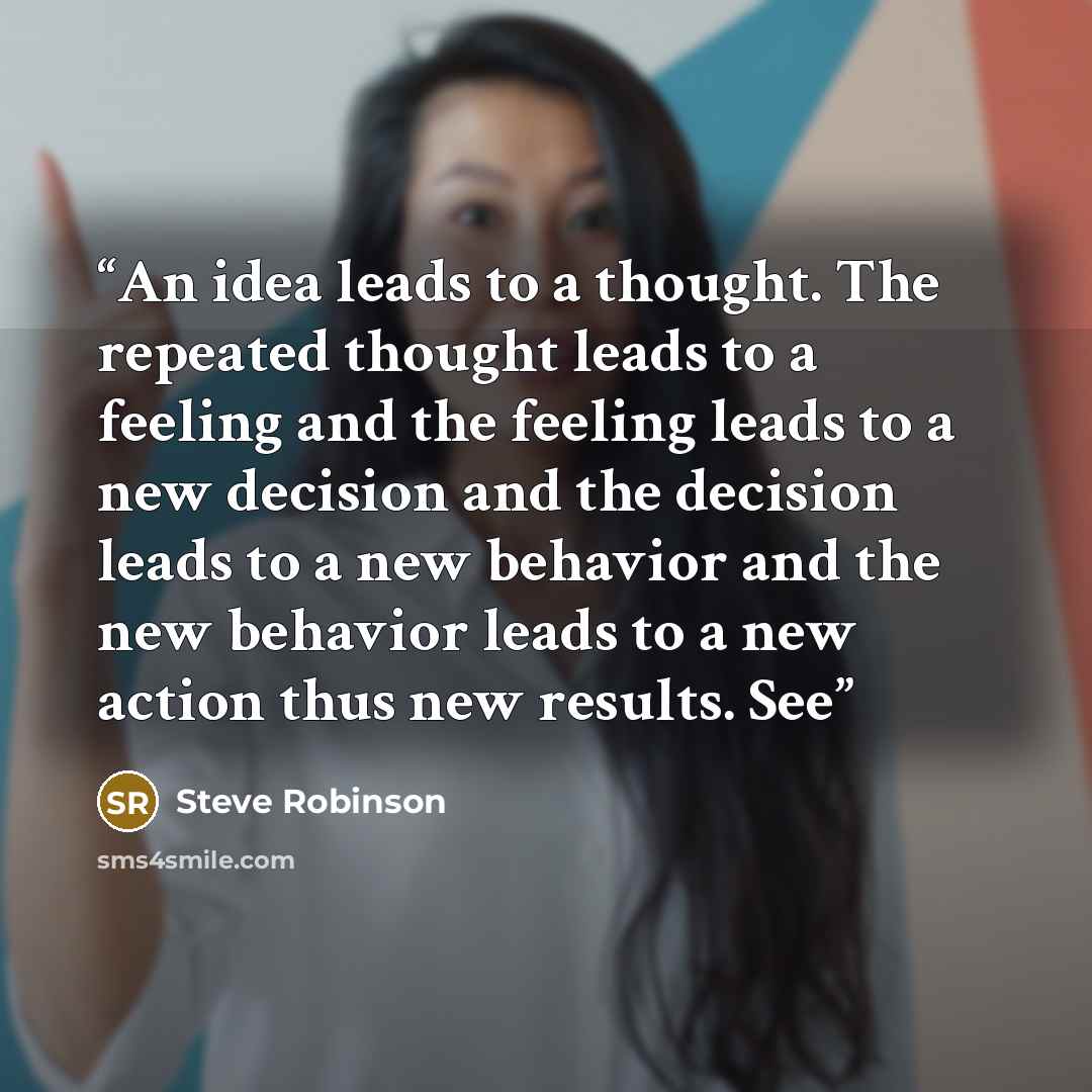 “An idea leads to a thought. The repeated thought leads to a feeling and the feeling leads to a new decision and the decision leads to a new behavior and the new behavior leads to a new action thus new results. See” quote by Steve Robinson