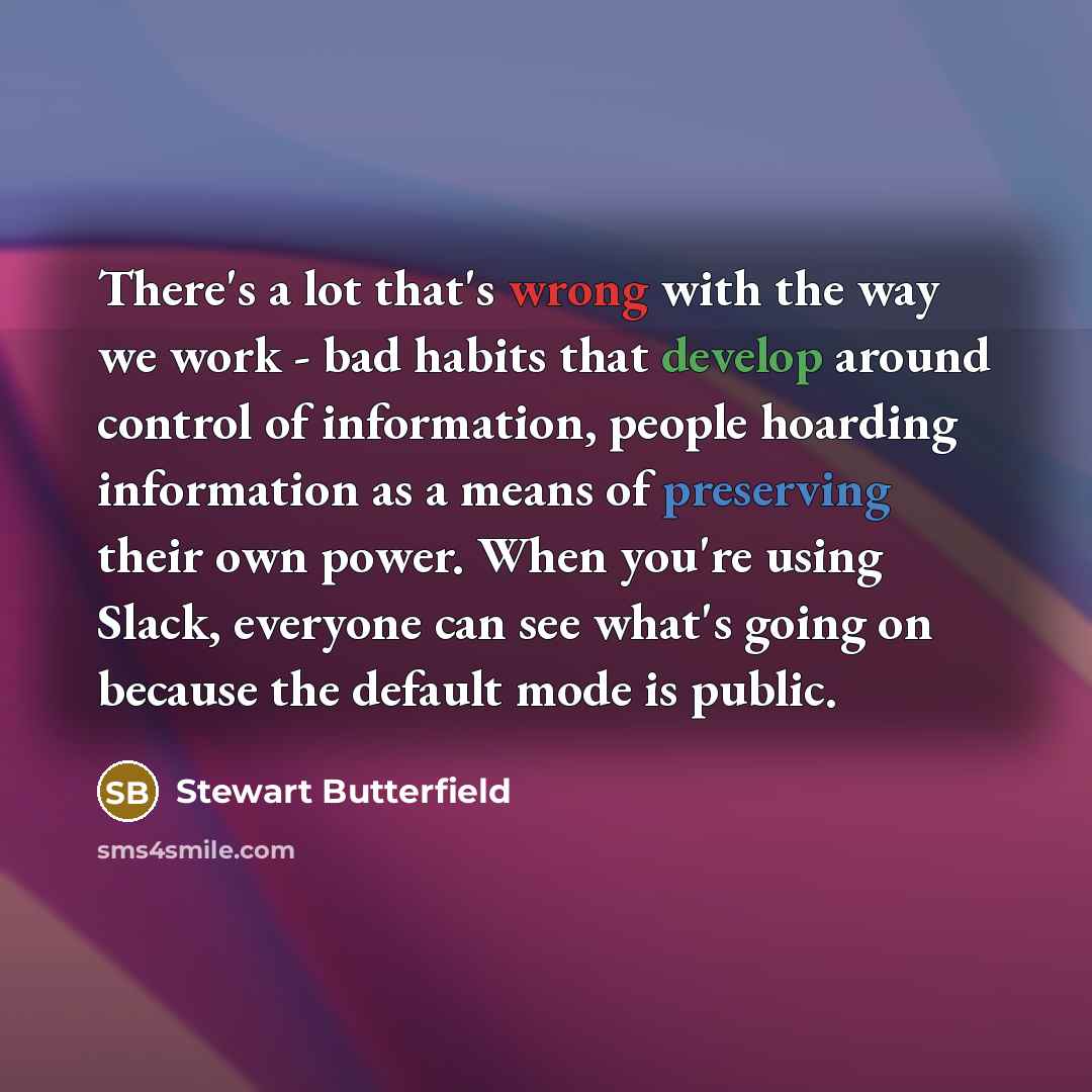 “There's a lot that's wrong with the way we work - bad habits that develop around control of information, people hoarding information as a means of preserving their own power. When you're using Slack, everyone can see what's going on because the default mode is public.” quote by Stewart Butterfield