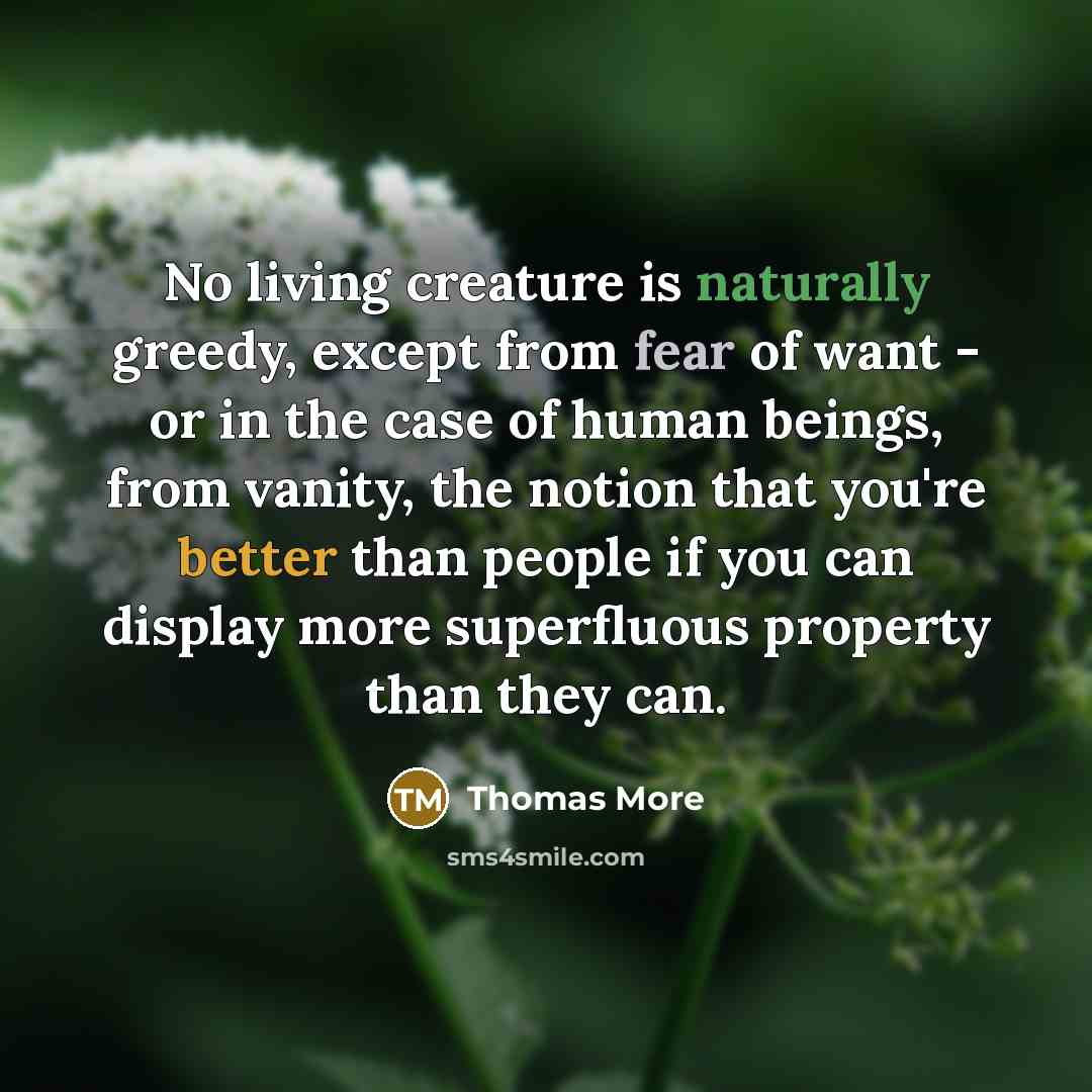 “No living creature is naturally greedy, except from fear of want - or in the case of human beings, from vanity, the notion that you're better than people if you can display more superfluous property than they can.” quote by Thomas More