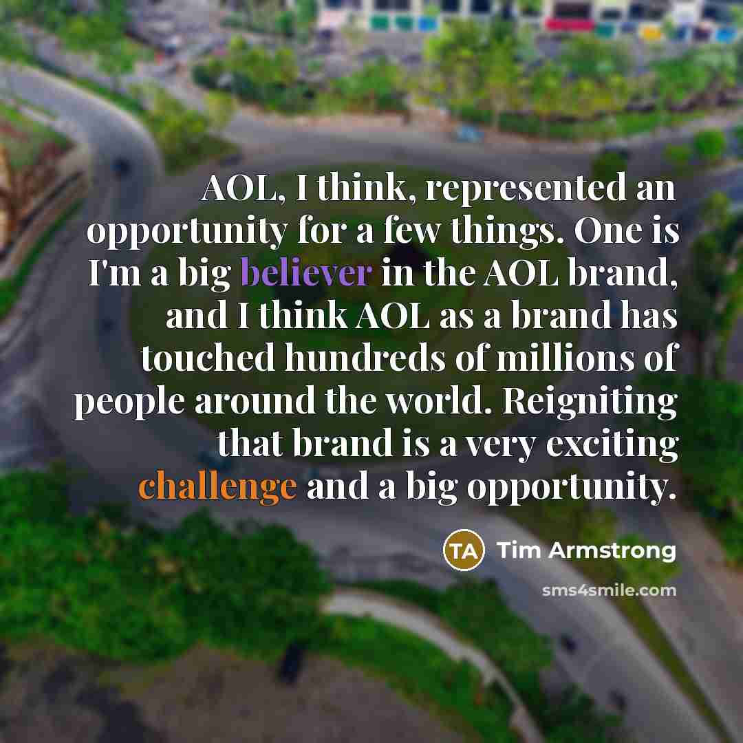 “AOL, I think, represented an opportunity for a few things. One is I'm a big believer in the AOL brand, and I think AOL as a brand has touched hundreds of millions of people around the world. Reigniting that brand is a very exciting challenge and a big opportunity.” quote by Tim Armstrong
