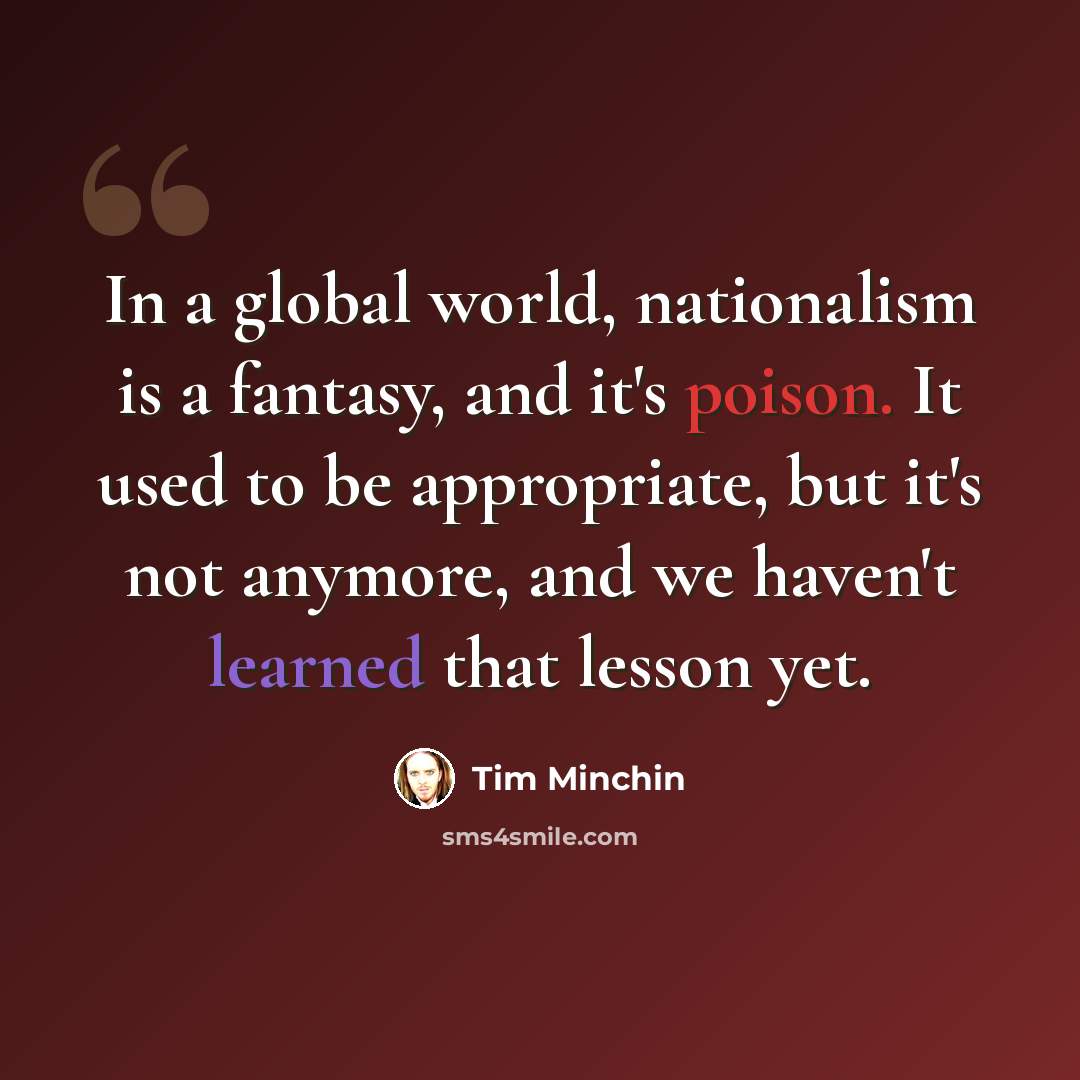 “In a global world, nationalism is a fantasy, and it's poison. It used to be appropriate, but it's not anymore, and we haven't learned that lesson yet.” quote by Tim Minchin