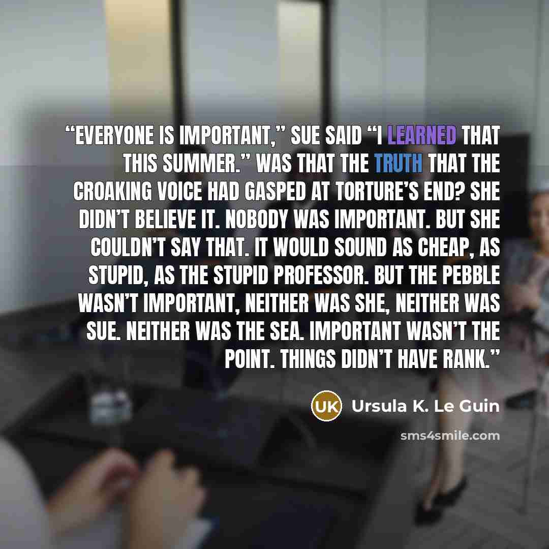 “Everyone is important,” Sue said “I learned that this summer.” Was that the truth that the croaking voice had gasped at torture’s end? She didn’t believe it. Nobody was important. But she couldn’t say that. It would sound as cheap, as stupid, as the stupid professor. But the pebble wasn’t…” quote by Ursula K. Le Guin