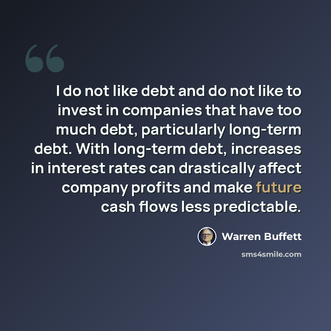 “I do not like debt and do not like to invest in companies that have too much debt, particularly long-term debt. With long-term debt, increases in interest rates can drastically affect company profits and make future cash flows less predictable.” quote by Warren Buffett