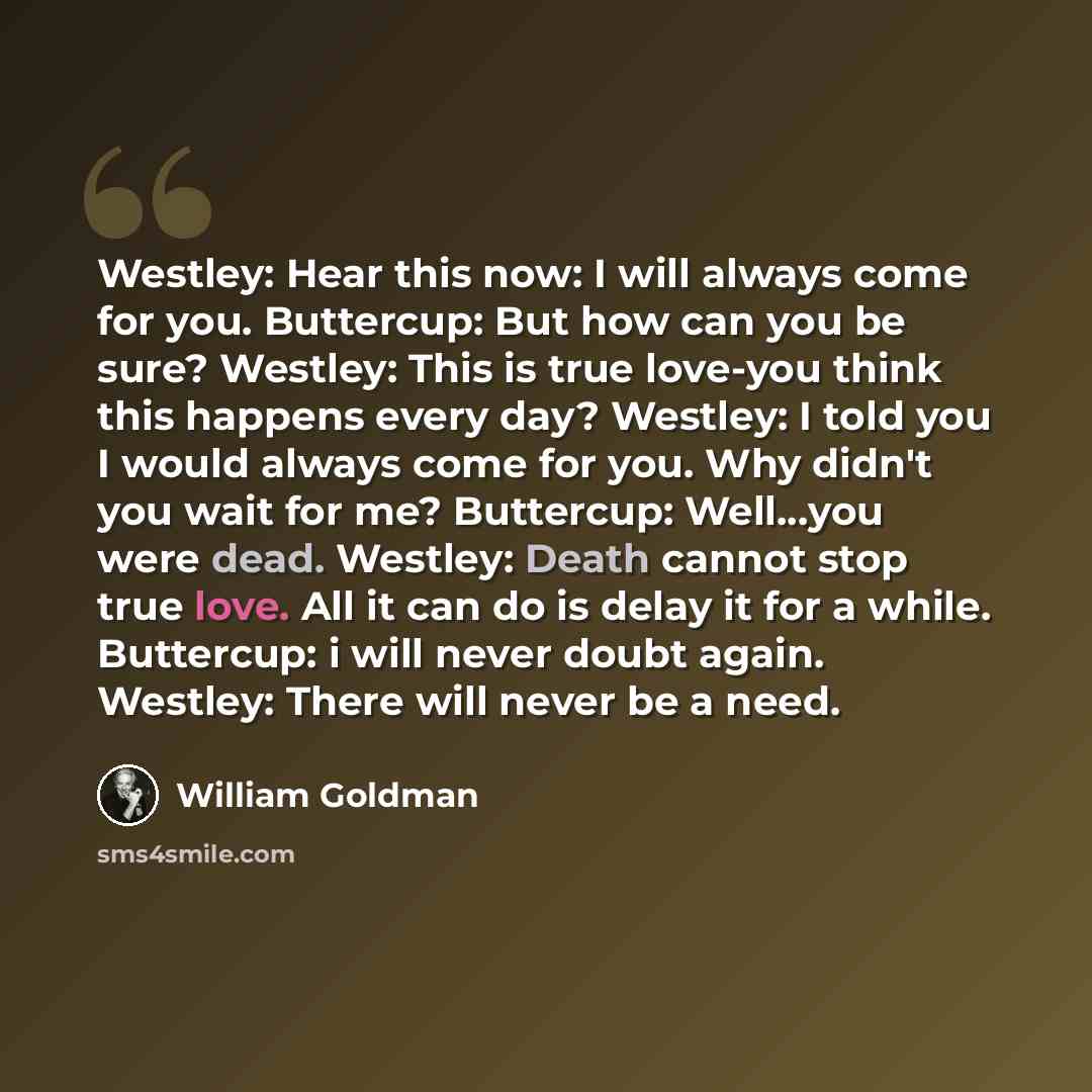 “Westley: Hear this now: I will always come for you. Buttercup: But how can you be sure? Westley: This is true love-you think this happens every day? Westley: I told you I would always come for you. Why didn't you wait for me? Buttercup: Well...you were dead. Westley: Death cannot stop true love…” quote by William Goldman