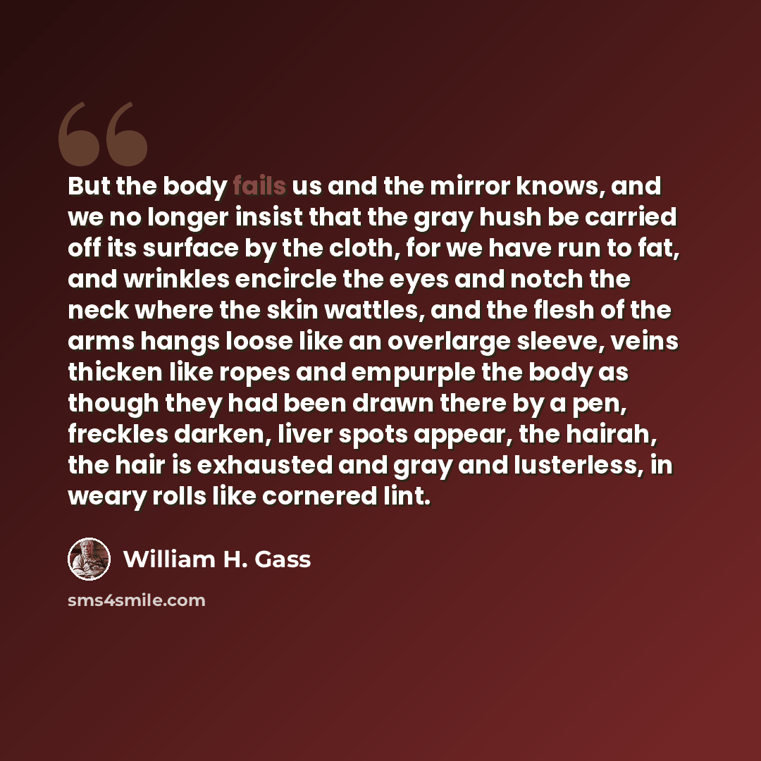 “But the body fails us and the mirror knows, and we no longer insist that the gray hush be carried off its surface by the cloth, for we have run to fat, and wrinkles encircle the eyes and notch the neck where the skin wattles, and the flesh of the arms hangs loose like an overlarge sleeve, veins…” quote by William H. Gass