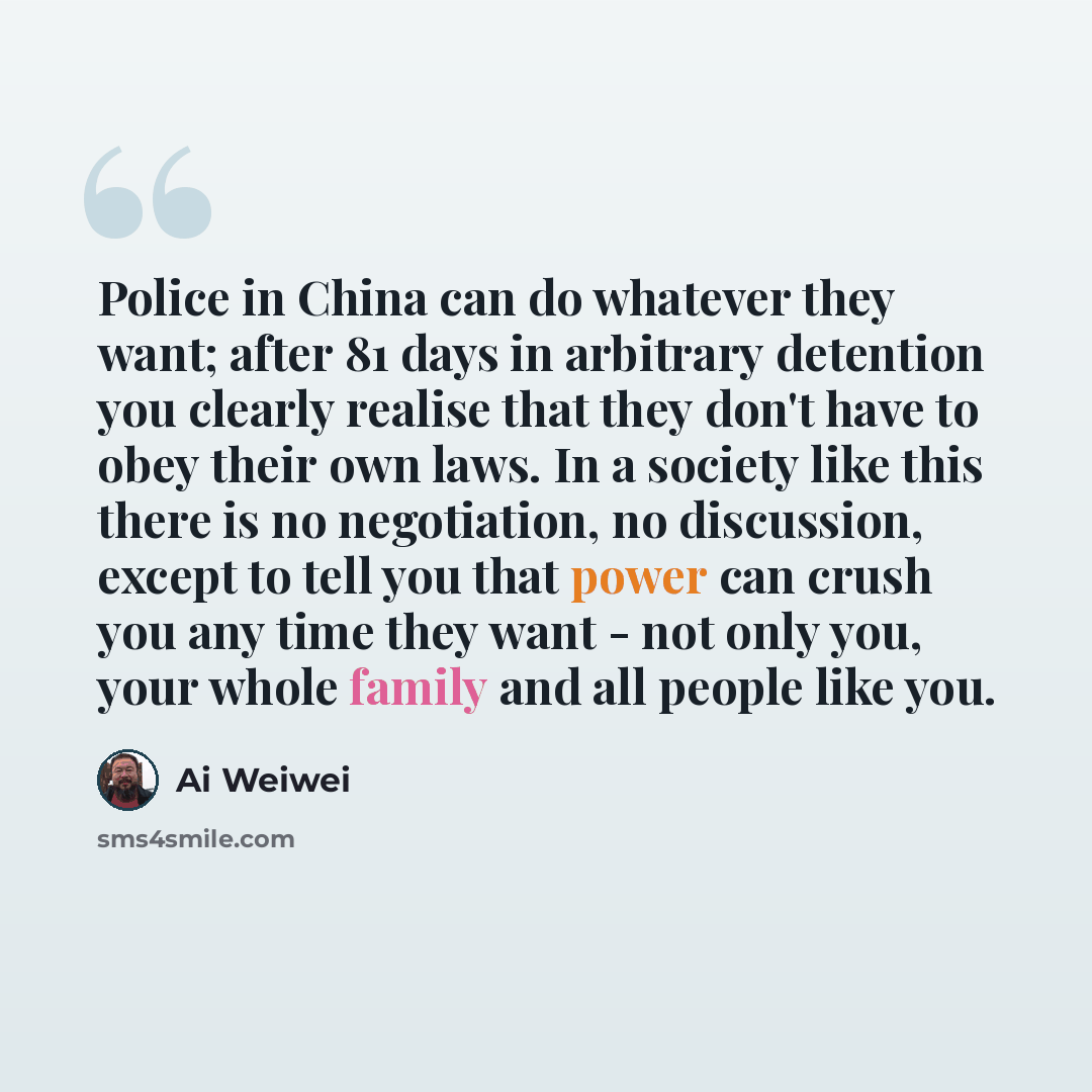 “Police in China can do whatever they want; after 81 days in arbitrary detention you clearly realise that they don't have to obey their own laws. In a society like this there is no negotiation, no discussion, except to tell you that power can crush you any time they want - not only you, your whole…” quote by Ai Weiwei
