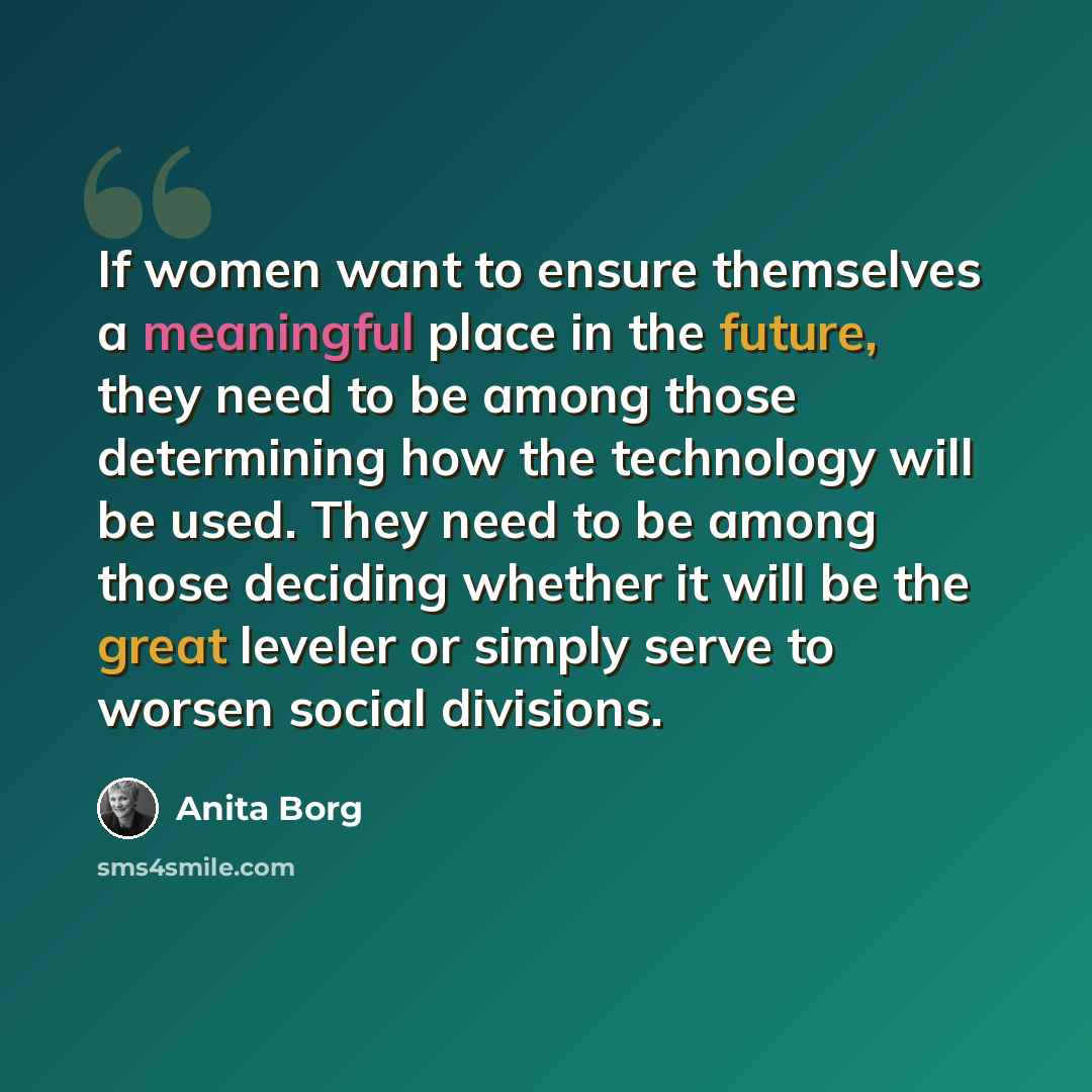 “If women want to ensure themselves a meaningful place in the future, they need to be among those determining how the technology will be used. They need to be among those deciding whether it will be the great leveler or simply serve to worsen social divisions.” quote by Anita Borg