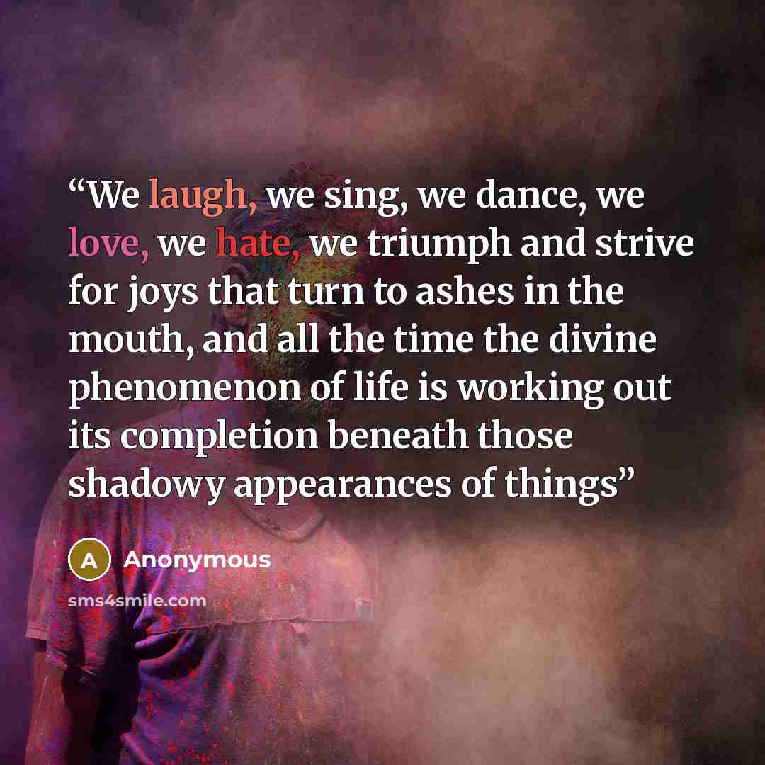 “We laugh, we sing, we dance, we love, we hate, we triumph and strive for joys that turn to ashes in the mouth, and all the time the divine phenomenon of life is working out its completion beneath those shadowy appearances of things” quote by Anonymous