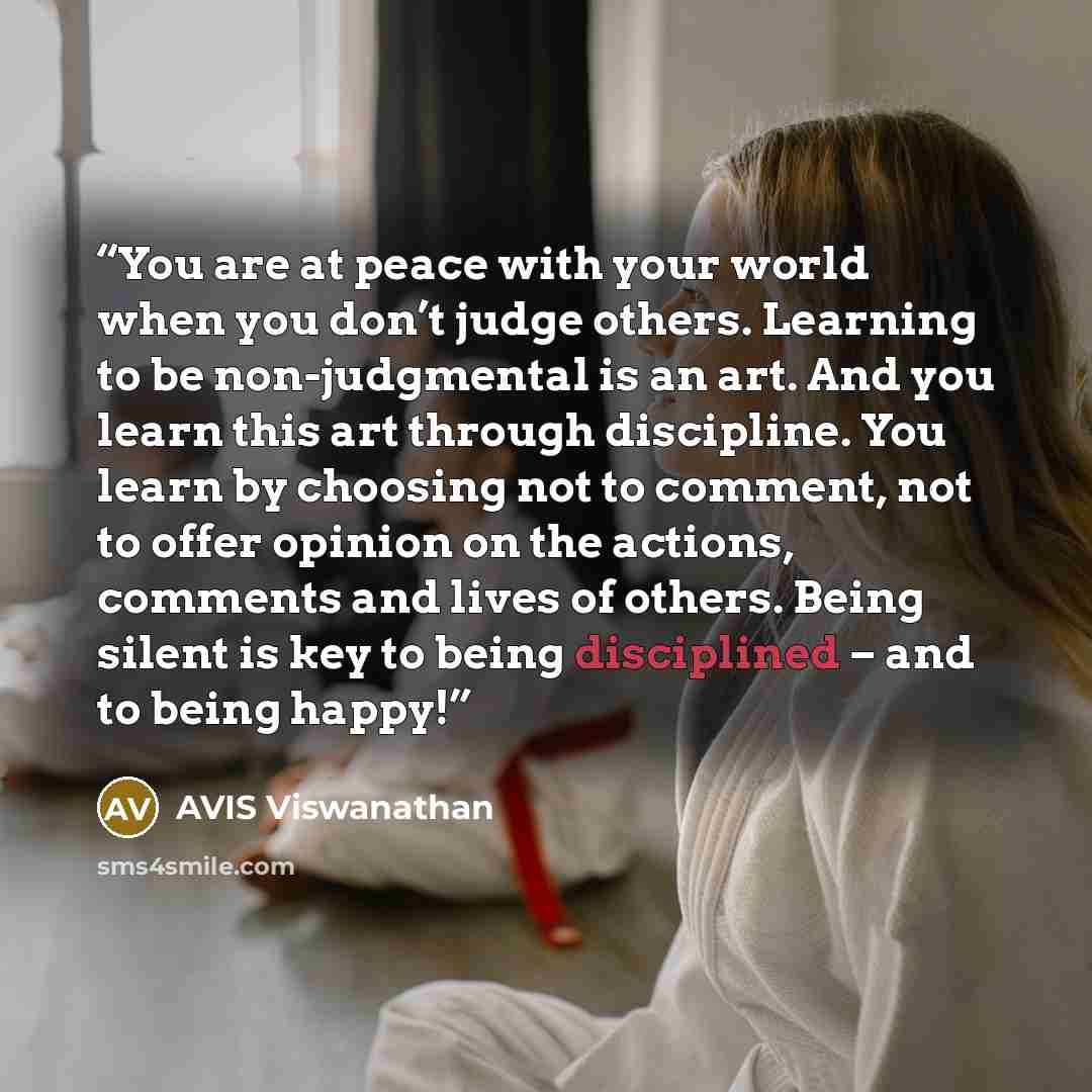 “You are at peace with your world when you don’t judge others. Learning to be non-judgmental is an art. And you learn this art through discipline. You learn by choosing not to comment, not to offer opinion on the actions, comments and lives of others. Being silent is key to being disciplined – and…” quote by AVIS Viswanathan