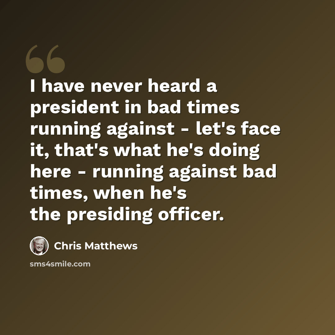 “I have never heard a president in bad times running against - let's face it, that's what he's doing here - running against bad times, when he's the presiding officer.” quote by Chris Matthews