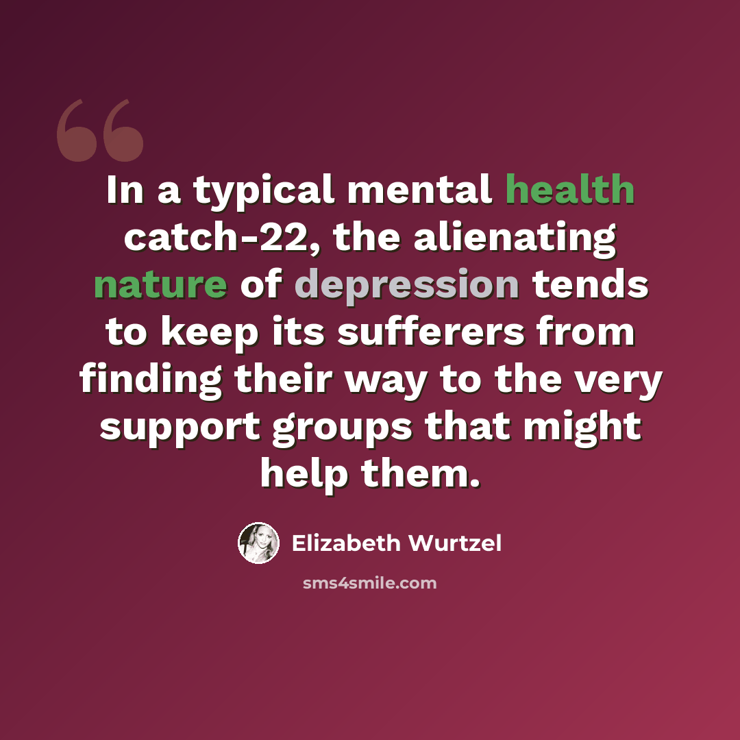 “In a typical mental health catch-22, the alienating nature of depression tends to keep its sufferers from finding their way to the very support groups that might help them.” quote by Elizabeth Wurtzel