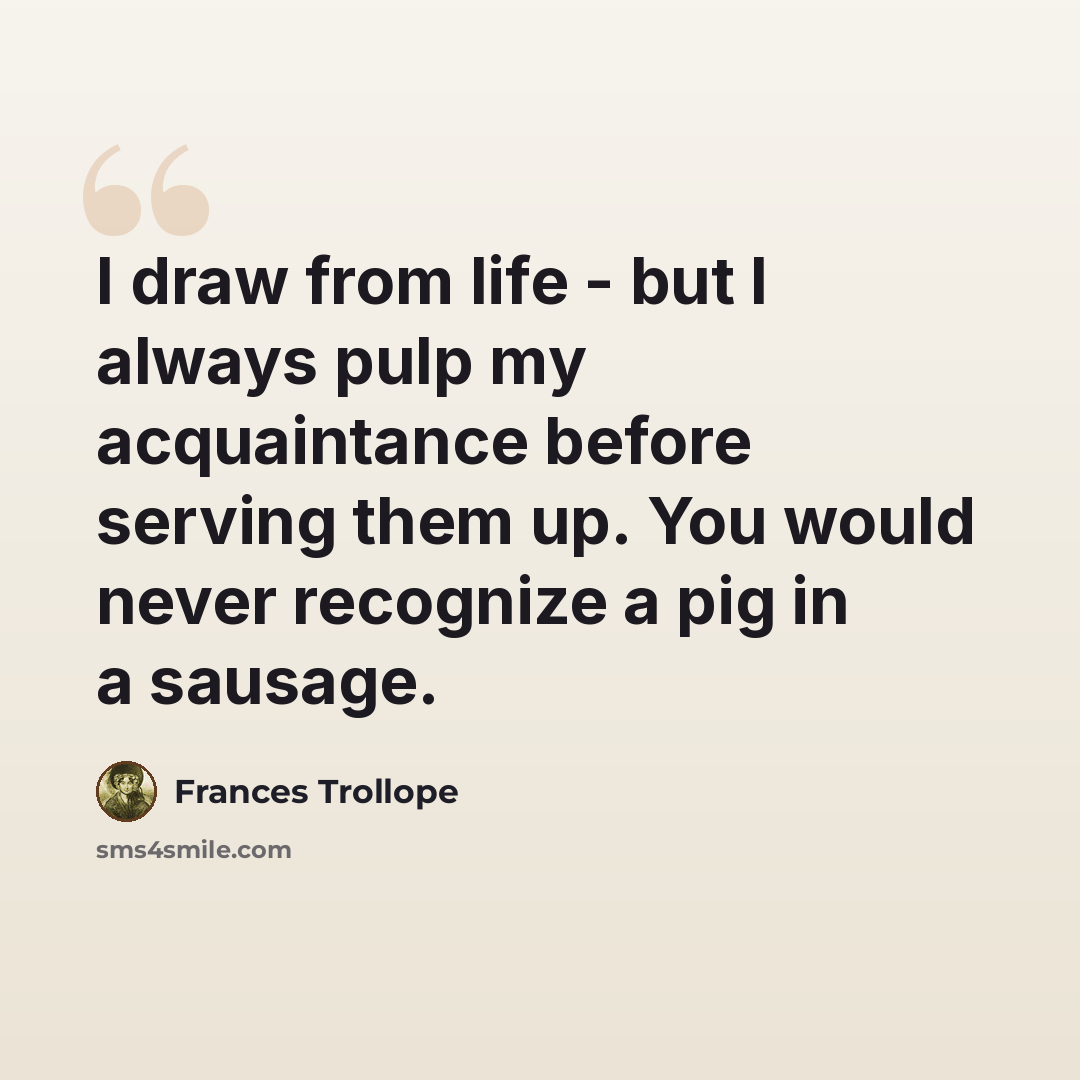 “I draw from life - but I always pulp my acquaintance before serving them up. You would never recognize a pig in a sausage.” quote by Frances Trollope