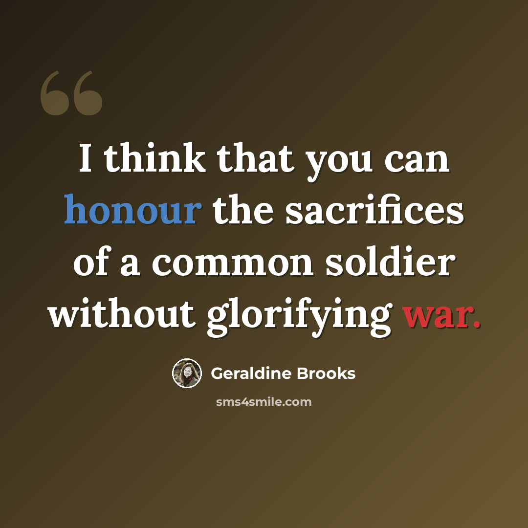 “I think that you can honour the sacrifices of a common soldier without glorifying war.” quote by Geraldine Brooks