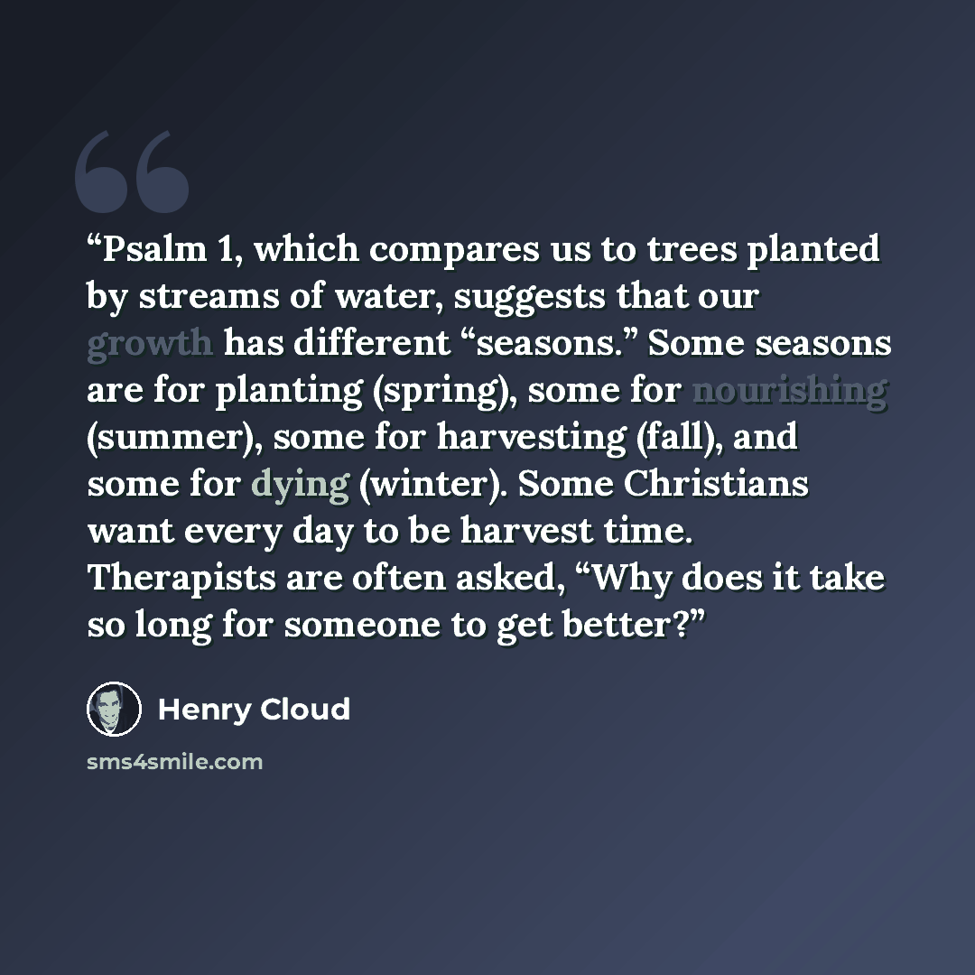 “Psalm 1, which compares us to trees planted by streams of water, suggests that our growth has different “seasons.” Some seasons are for planting (spring), some for nourishing (summer), some for harvesting (fall), and some for dying (winter). Some Christians want every day to be harvest time…” quote by Henry Cloud