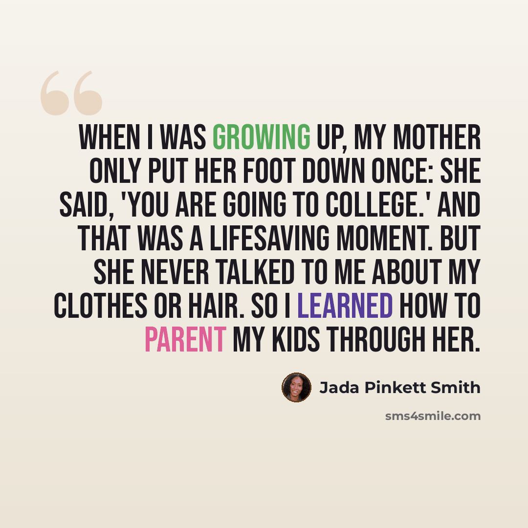 “When I was growing up, my mother only put her foot down once: She said, 'You are going to college.' And that was a lifesaving moment. But she never talked to me about my clothes or hair. So I learned how to parent my kids through her.” quote by Jada Pinkett Smith