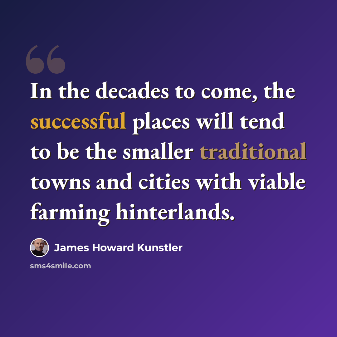 “In the decades to come, the successful places will tend to be the smaller traditional towns and cities with viable farming hinterlands.” quote by James Howard Kunstler