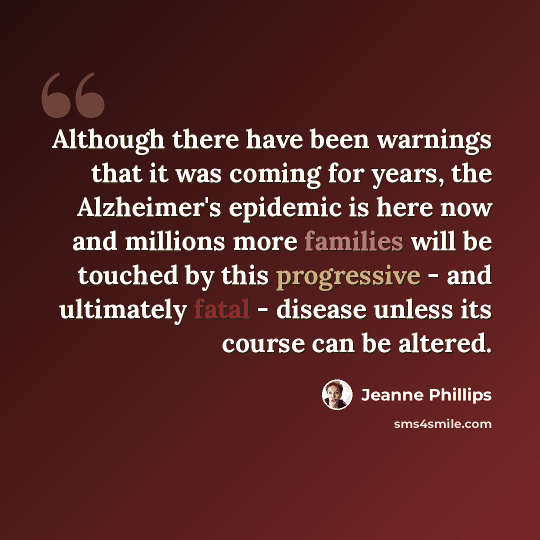 “Although there have been warnings that it was coming for years, the Alzheimer's epidemic is here now and millions more families will be touched by this progressive - and ultimately fatal - disease unless its course can be altered.” quote by Jeanne Phillips