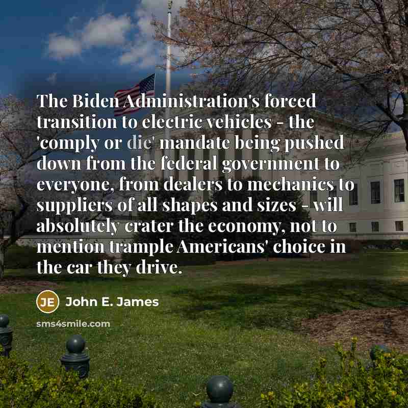“The Biden Administration's forced transition to electric vehicles - the 'comply or die' mandate being pushed down from the federal government to everyone, from dealers to mechanics to suppliers of all shapes and sizes - will absolutely crater the economy, not to mention trample Americans' choice…” quote by John E. James