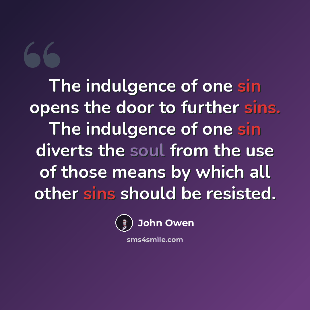 “The indulgence of one sin opens the door to further sins. The indulgence of one sin diverts the soul from the use of those means by which all other sins should be resisted.” quote by John Owen