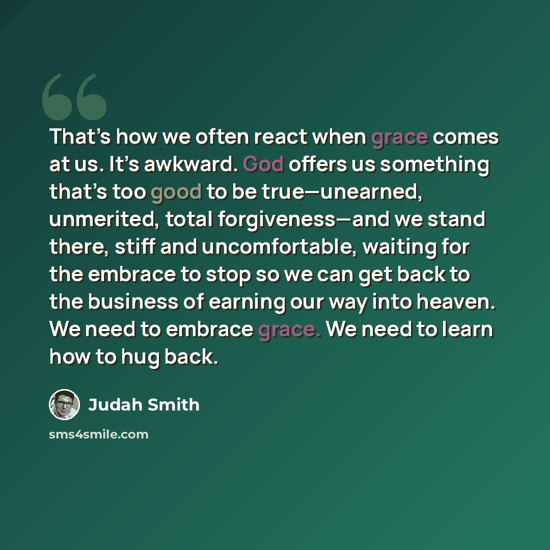 “That’s how we often react when grace comes at us. It’s awkward. God offers us something that’s too good to be true—unearned, unmerited, total forgiveness—and we stand there, stiff and uncomfortable, waiting for the embrace to stop so we can get back to the business of earning our way into heaven…” quote by Judah Smith