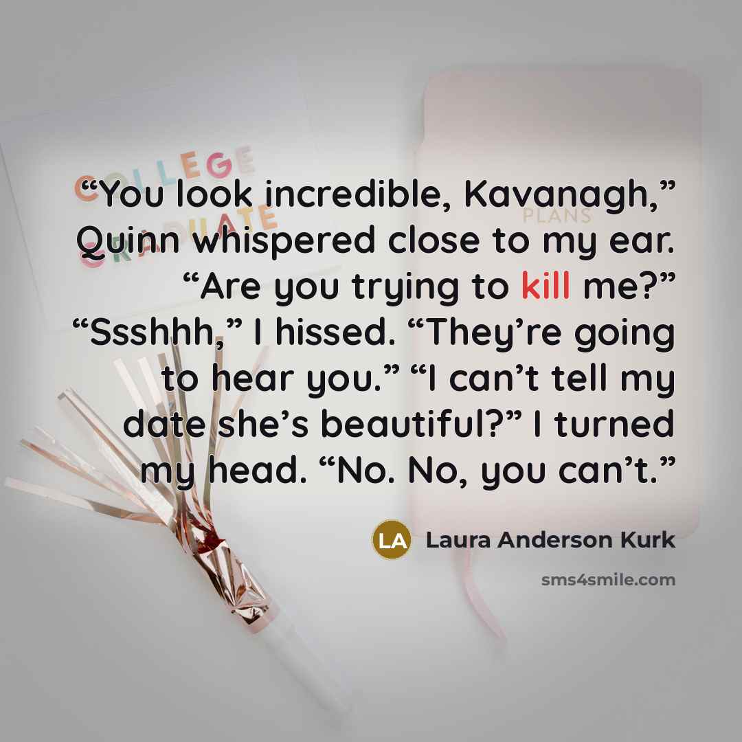 “You look incredible, Kavanagh,” Quinn whispered close to my ear. “Are you trying to kill me?” “Ssshhh,” I hissed. “They’re going to hear you.” “I can’t tell my date she’s beautiful?” I turned my head. “No. No, you can’t.” quote by Laura Anderson Kurk