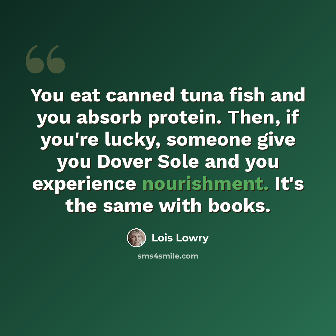 “You eat canned tuna fish and you absorb protein. Then, if you're lucky, someone give you Dover Sole and you experience nourishment. It's the same with books.” quote by Lois Lowry