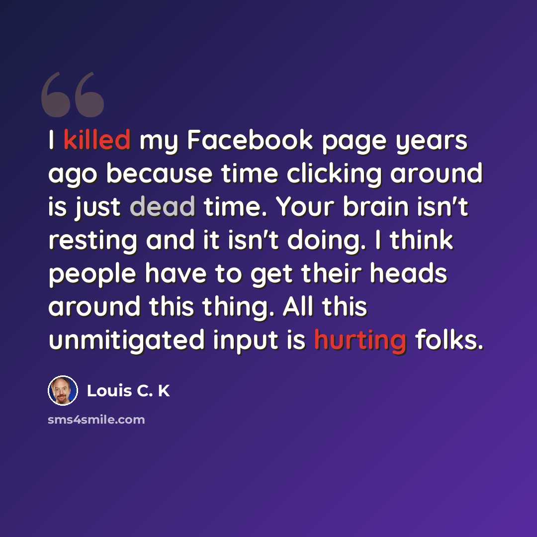 “I killed my Facebook page years ago because time clicking around is just dead time. Your brain isn't resting and it isn't doing. I think people have to get their heads around this thing. All this unmitigated input is hurting folks.” quote by Louis C. K