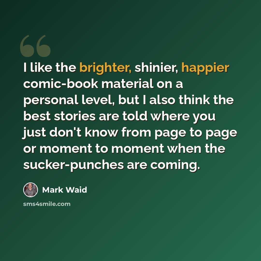 “I like the brighter, shinier, happier comic-book material on a personal level, but I also think the best stories are told where you just don't know from page to page or moment to moment when the sucker-punches are coming.” quote by Mark Waid