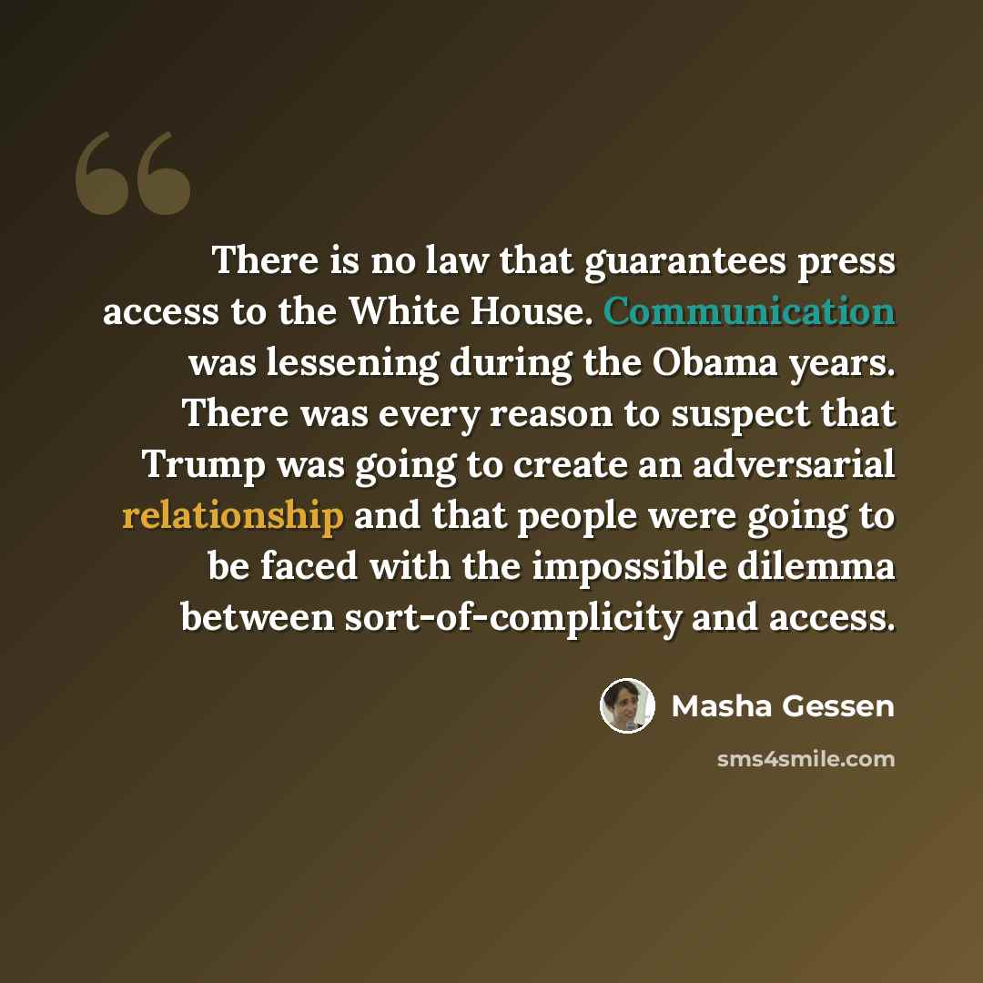 “There is no law that guarantees press access to the White House. Communication was lessening during the Obama years. There was every reason to suspect that Trump was going to create an adversarial relationship and that people were going to be faced with the impossible dilemma between…” quote by Masha Gessen