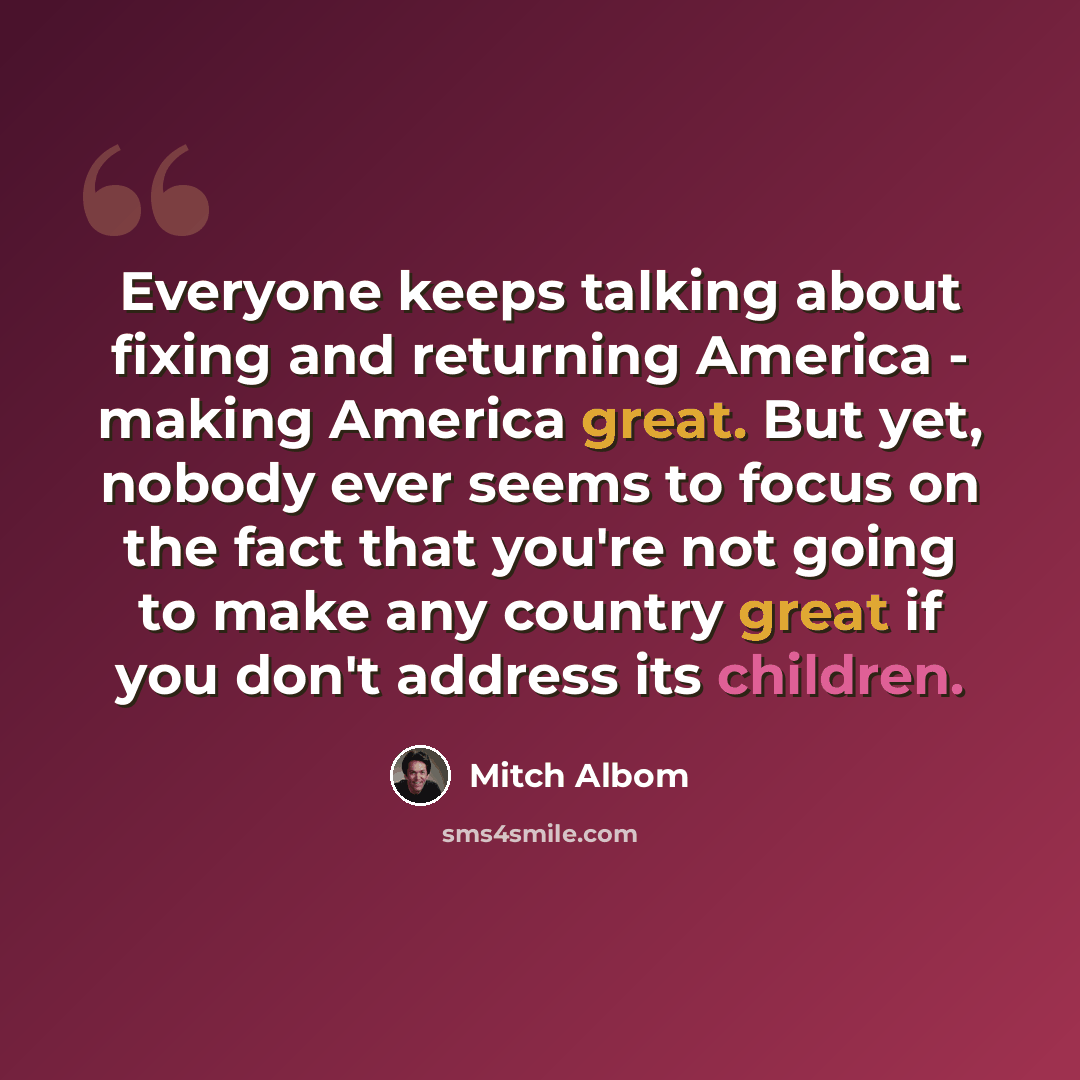 “Everyone keeps talking about fixing and returning America - making America great. But yet, nobody ever seems to focus on the fact that you're not going to make any country great if you don't address its children.” quote by Mitch Albom