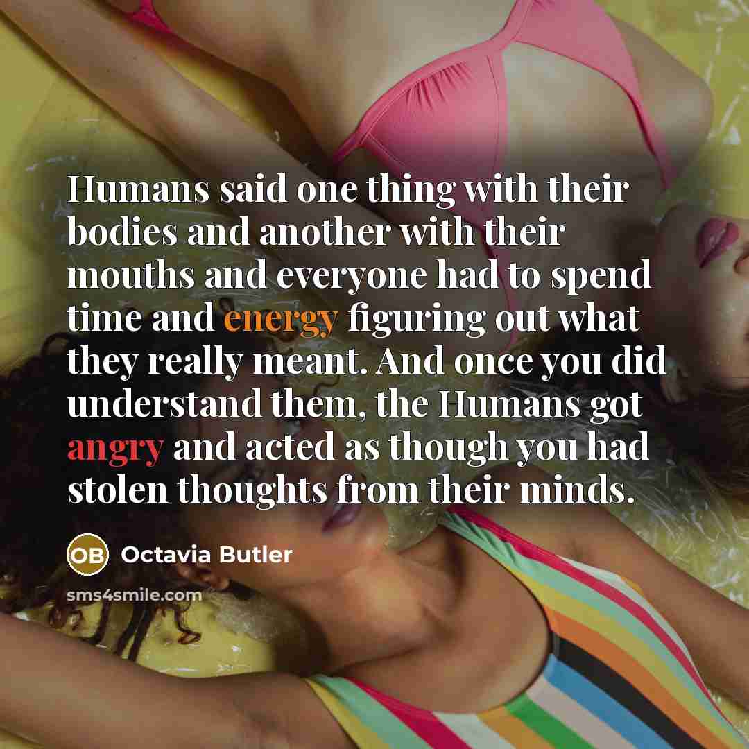 “Humans said one thing with their bodies and another with their mouths and everyone had to spend time and energy figuring out what they really meant. And once you did understand them, the Humans got angry and acted as though you had stolen thoughts from their minds.” quote by Octavia Butler