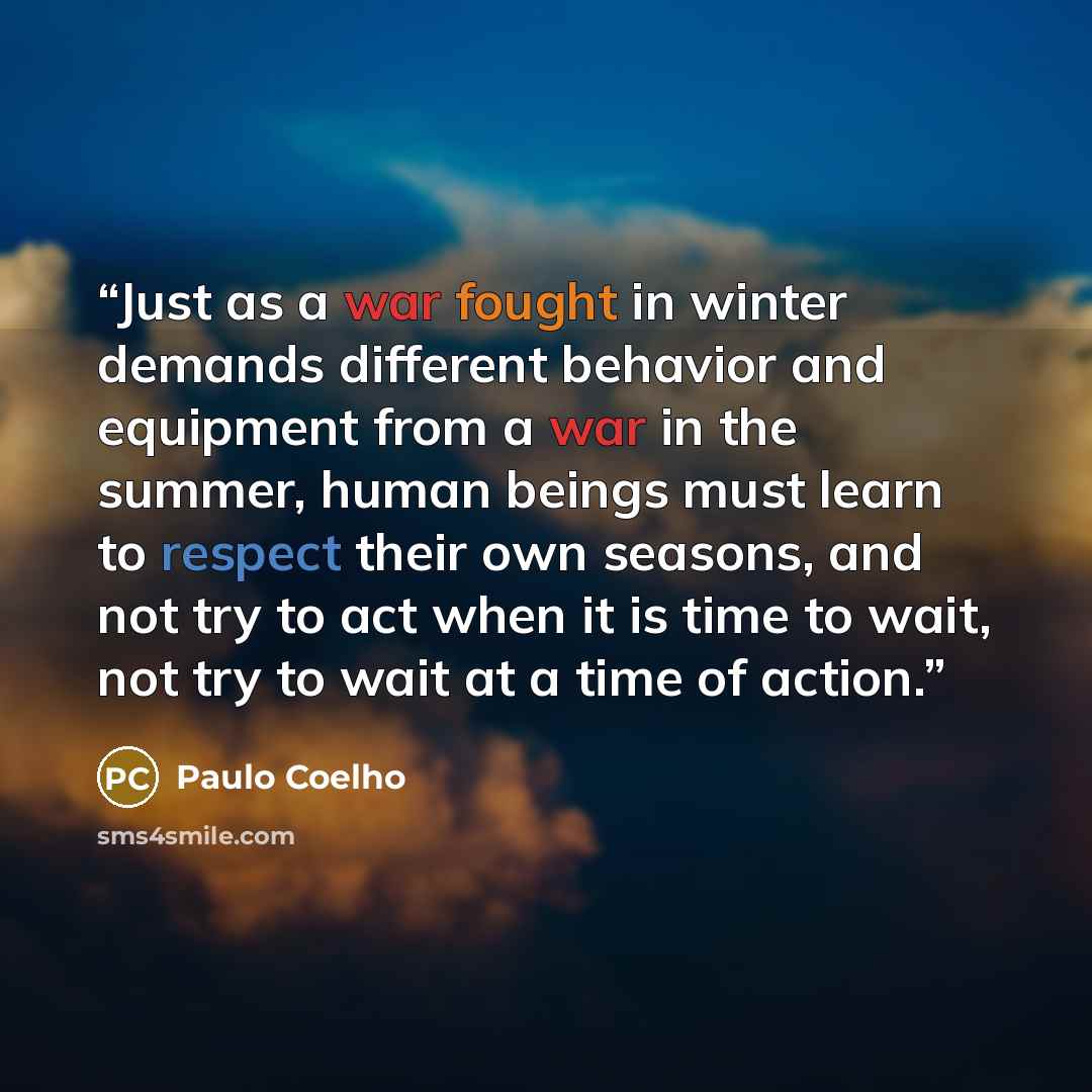 “Just as a war fought in winter demands different behavior and equipment from a war in the summer, human beings must learn to respect their own seasons, and not try to act when it is time to wait, not try to wait at a time of action.” quote by Paulo Coelho