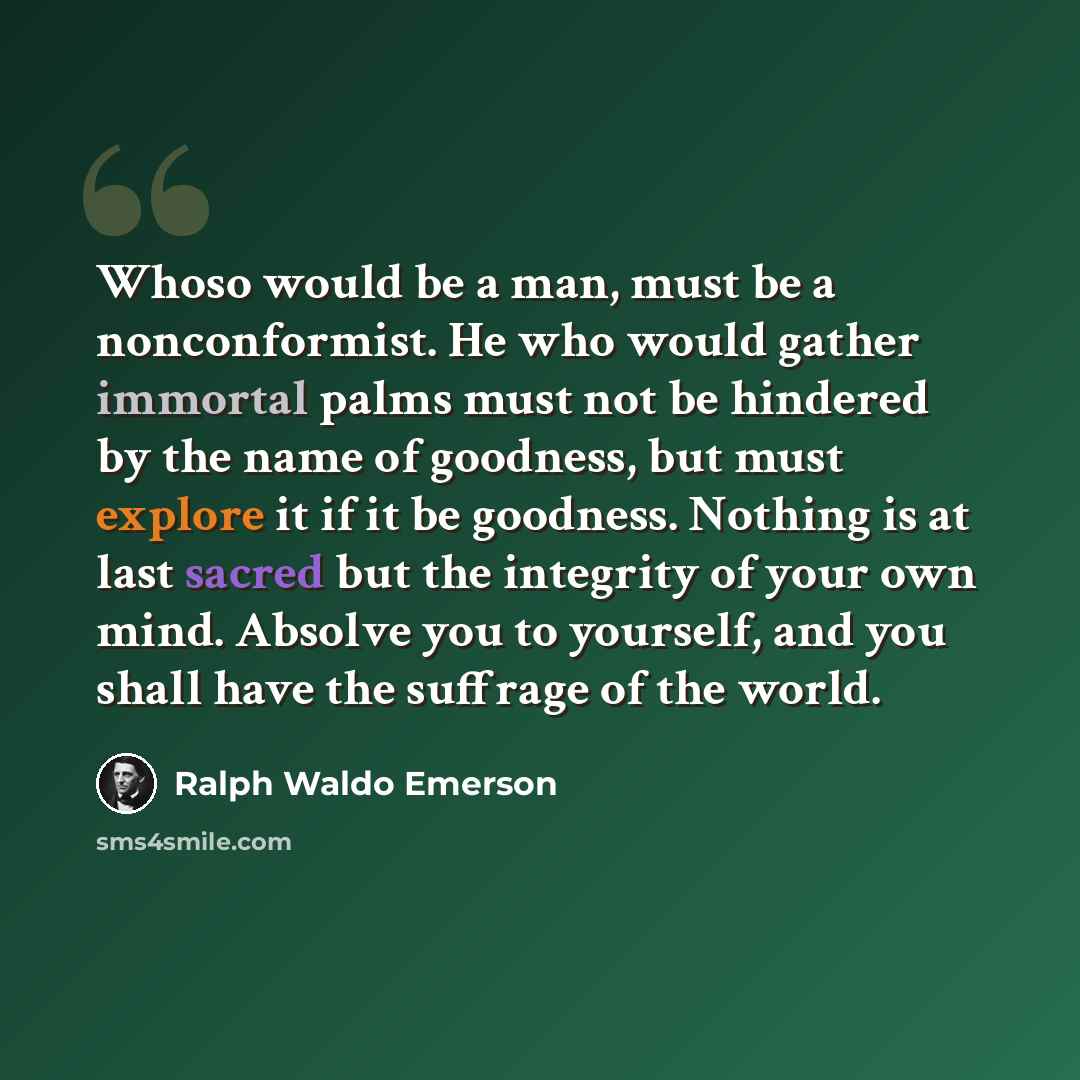“Whoso would be a man, must be a nonconformist. He who would gather immortal palms must not be hindered by the name of goodness, but must explore it if it be goodness. Nothing is at last sacred but the integrity of your own mind. Absolve you to yourself, and you shall have the suffrage of the world.” quote by Ralph Waldo Emerson