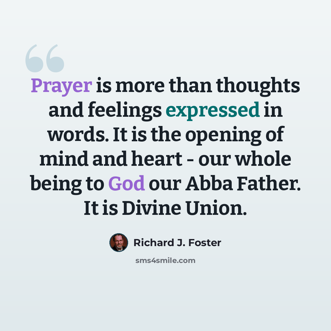 “Prayer is more than thoughts and feelings expressed in words. It is the opening of mind and heart - our whole being to God our Abba Father. It is Divine Union.” quote by Richard J. Foster