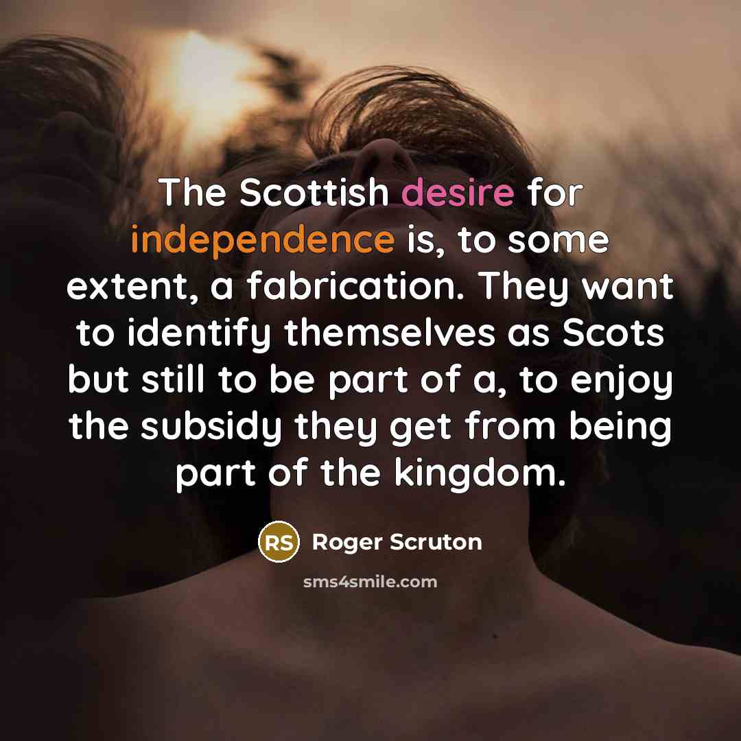 “The Scottish desire for independence is, to some extent, a fabrication. They want to identify themselves as Scots but still to be part of a, to enjoy the subsidy they get from being part of the kingdom.” quote by Roger Scruton