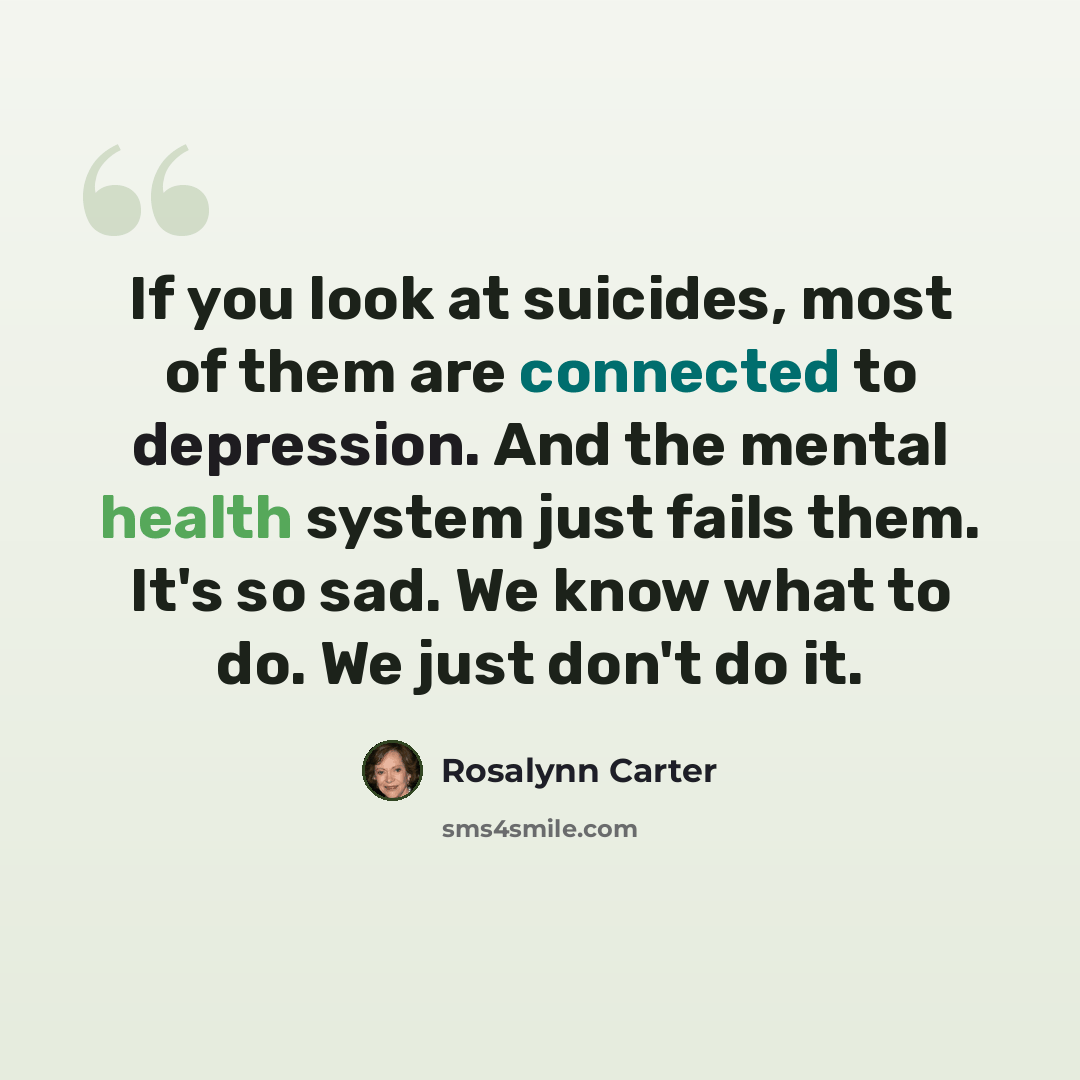“If you look at suicides, most of them are connected to depression. And the mental health system just fails them. It's so sad. We know what to do. We just don't do it.” quote by Rosalynn Carter