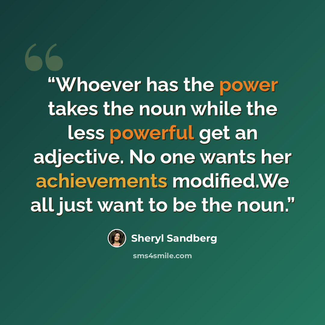 “Whoever has the power takes the noun while the less powerful get an adjective. No one wants her achievements modified.We all just want to be the noun.” quote by Sheryl Sandberg