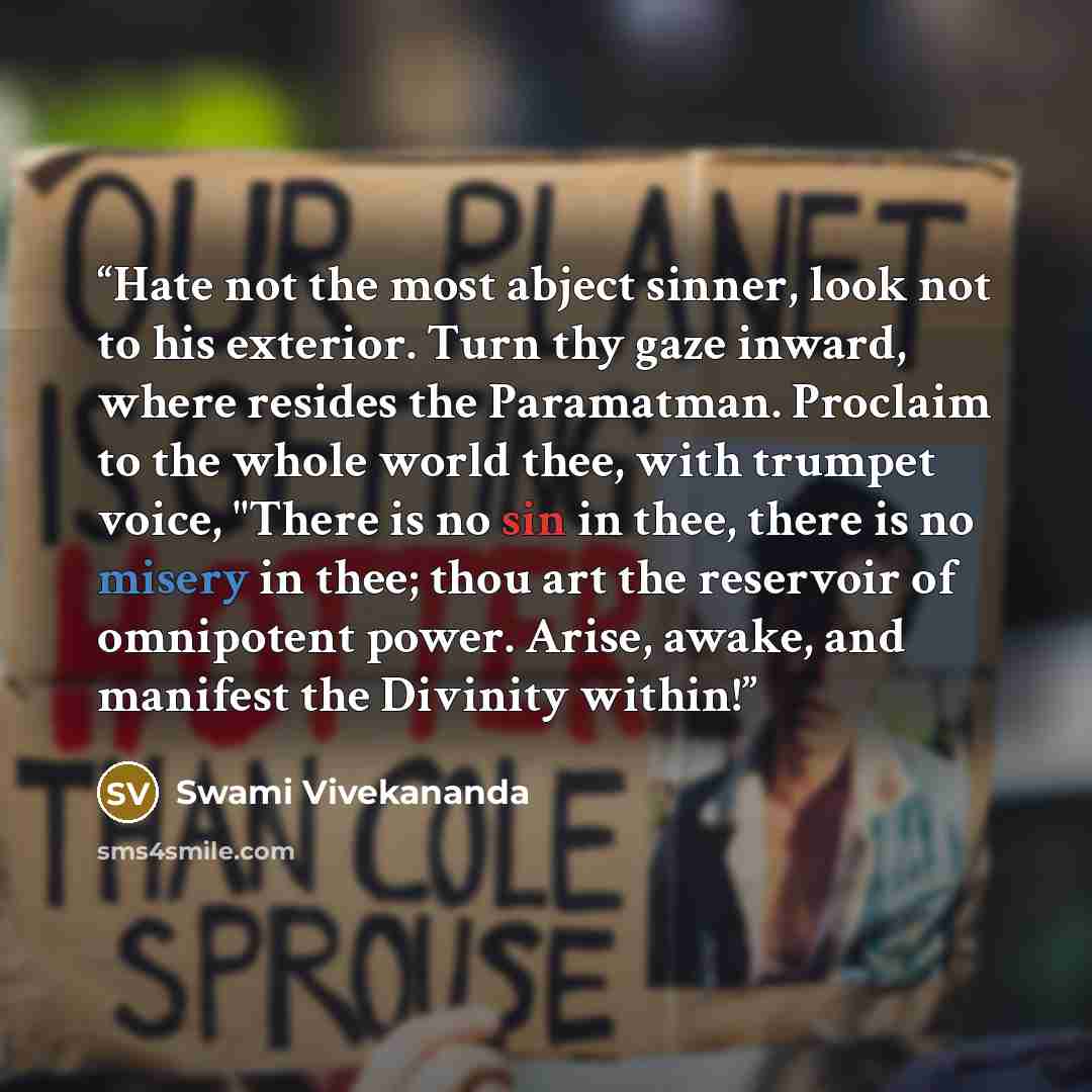 “Hate not the most abject sinner, look not to his exterior. Turn thy gaze inward, where resides the Paramatman. Proclaim to the whole world thee, with trumpet voice, "There is no sin in thee, there is no misery in thee; thou art the reservoir of omnipotent power. Arise, awake, and manifest the…” quote by Swami Vivekananda
