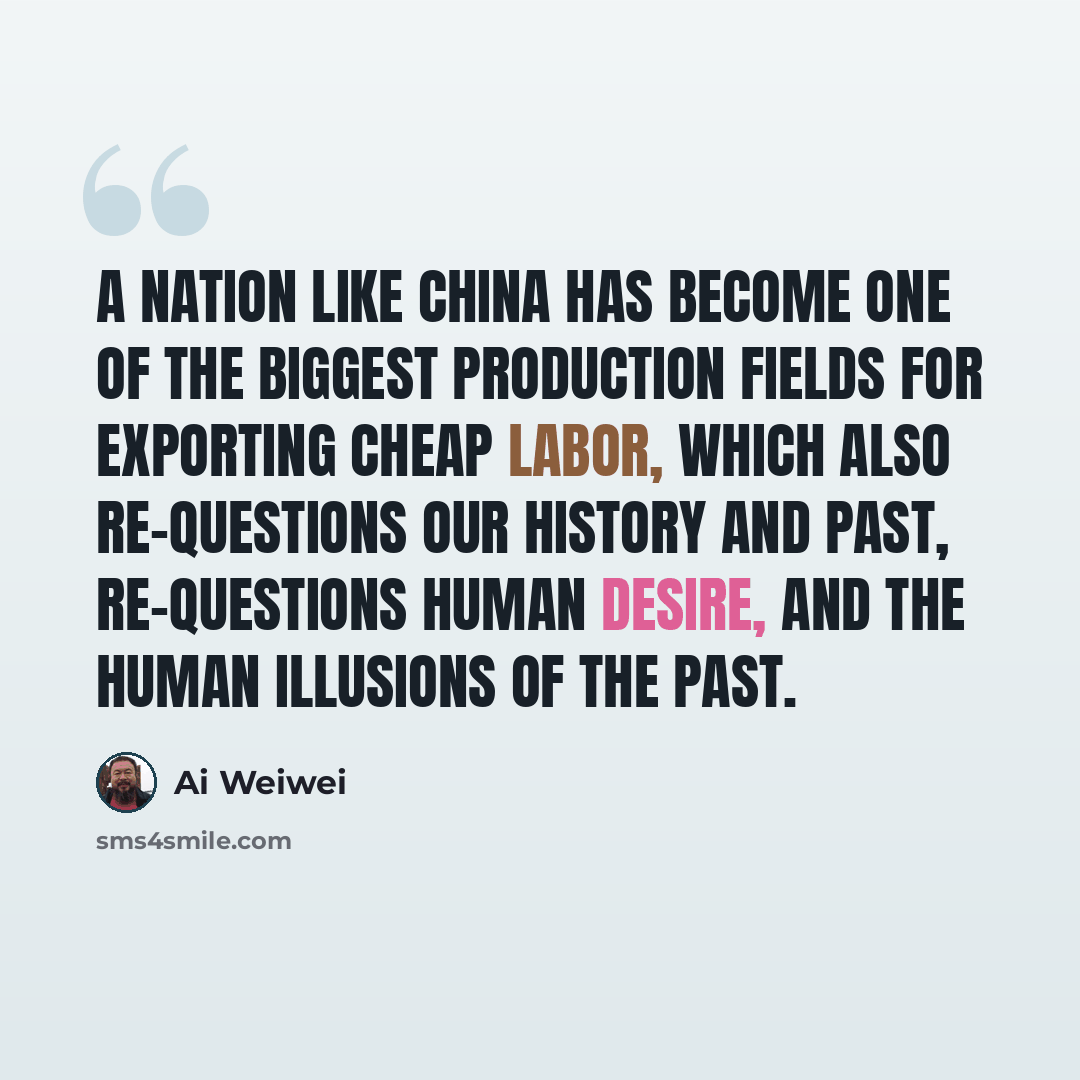 “A nation like China has become one of the biggest production fields for exporting cheap labor, which also re-questions our history and past, re-questions human desire, and the human illusions of the past.” quote by Ai Weiwei