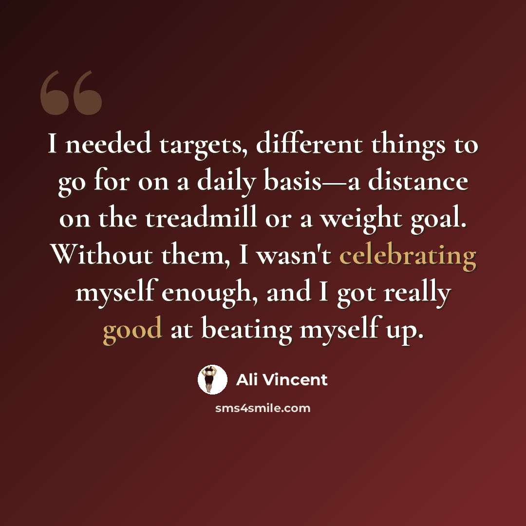 “I needed targets, different things to go for on a daily basis—a distance on the treadmill or a weight goal. Without them, I wasn't celebrating myself enough, and I got really good at beating myself up.” quote by Ali Vincent